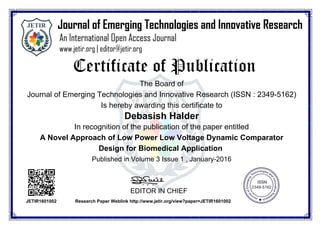 The Board of
Journal of Emerging Technologies and Innovative Research (ISSN : 2349-5162)
Is hereby awarding this certificate to
Debasish Halder
In recognition of the publication of the paper entitled
A Novel Approach of Low Power Low Voltage Dynamic Comparator
Design for Biomedical Application
Published in Volume 3 Issue 1 , January-2016
EDITOR IN CHIEF
JETIR1601002 Research Paper Weblink http://www.jetir.org/view?paper=JETIR1601002
 