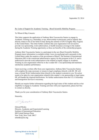 Opening Minds to the World® 
www.iie.org  
September 25, 2014
Re: Letter of Support for Academic Training – Brazil Scientific Mobility Program
To Whom It May Concern:
This letter supports the application of Anthony Belo Vasconcelos Santos to engage in
Academic Training (e.g. internship, co-op, observership or practicum), paid or unpaid, that
directly relates to his or her field of study during the summer of 2015 (roughly May-August)
in the United States. This letter further confirms that your organization will not need to
provide visa sponsorship, work authorization, or health insurance coverage to the student
during the Academic Training opportunity as these are benefits of the scholarship program.
Anthony Belo Vasconcelos Santos is a participant in the new Brazil Scientific Mobility
Program (more information is available at http://www.iie.org/bsmp) and is presently in the
United States under the auspices of the government of Brazil. The Institute of International
Education (IIE) is the contractual administrative agency for this program in the U.S. and is
authorized to provide work authorization to the student to legally engage in Academic
Training at your organization while he or she is under IIE’s visa sponsorship and maintains
satisfactory academic performance.
Upon receiving a written offer from your organization, Anthony Belo Vasconcelos Santos
will complete the steps necessary to remain in legal compliance directly with IIE. IIE will
issue a formal Work Authorization letter directly to the student to present to you. No action
needs to be taken by your organization related to this student’s visa sponsorship or legal status.
IIE will handle the required notifications. No further authorization from the U.S. Citizenship
and Immigration Services is necessary.
Should you require further information regarding the legal status of this student and his or her
eligibility to engage in Academic Training activities with your organization, please feel free
to contact us directly.
Thank you for your consideration of Anthony Belo Vasconcelos Santos.
Sincerely,
Edward Monks
Director, Academic and Experiential Learning
Institute of International Education
809 United Nations Plaza
New York, New York 10017
emonks@iie.org
 