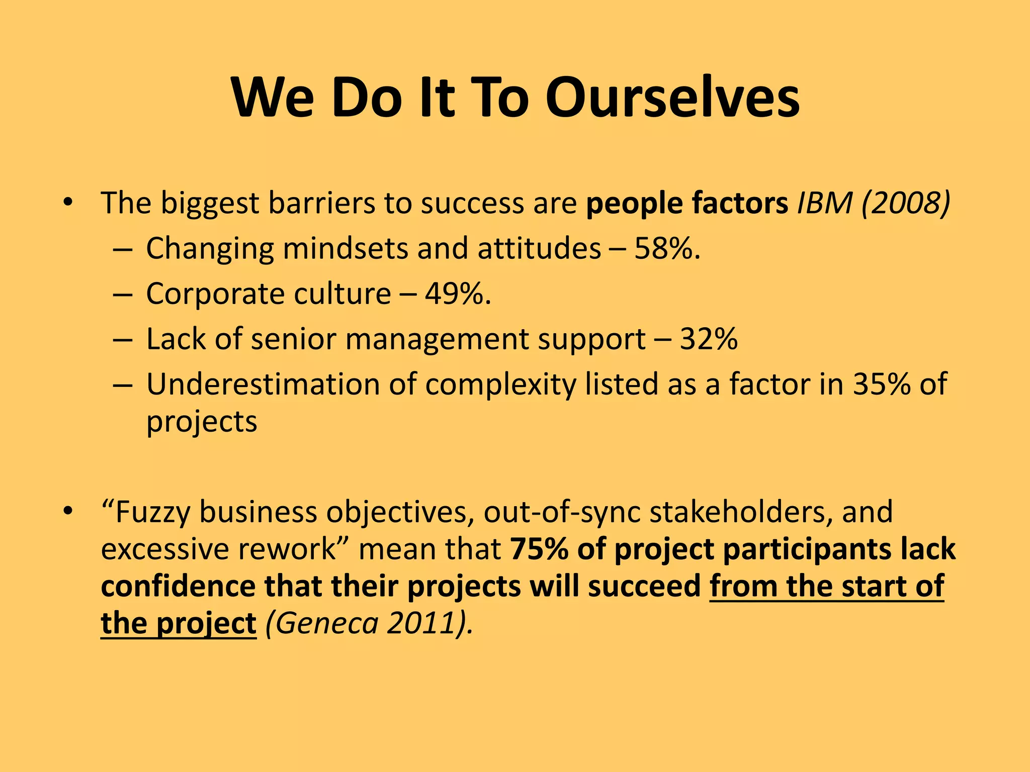 We Do It To Ourselves
• The biggest barriers to success are people factors IBM (2008)
– Changing mindsets and attitudes – 58%.
– Corporate culture – 49%.
– Lack of senior management support – 32%
– Underestimation of complexity listed as a factor in 35% of
projects
• “Fuzzy business objectives, out-of-sync stakeholders, and
excessive rework” mean that 75% of project participants lack
confidence that their projects will succeed from the start of
the project (Geneca 2011).
 