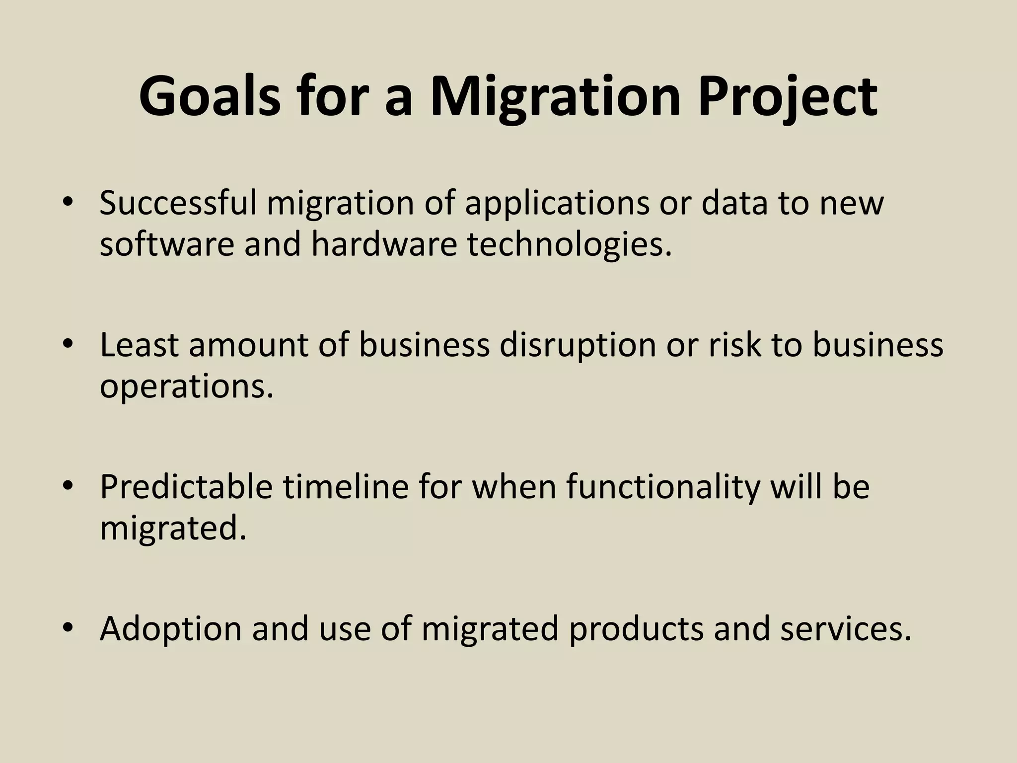 Goals for a Migration Project
• Successful migration of applications or data to new
software and hardware technologies.
• Least amount of business disruption or risk to business
operations.
• Predictable timeline for when functionality will be
migrated.
• Adoption and use of migrated products and services.
 