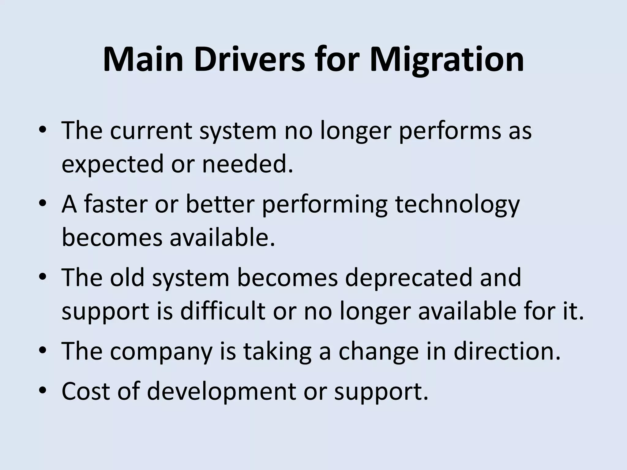 Main Drivers for Migration
• The current system no longer performs as
expected or needed.
• A faster or better performing technology
becomes available.
• The old system becomes deprecated and
support is difficult or no longer available for it.
• The company is taking a change in direction.
• Cost of development or support.
 