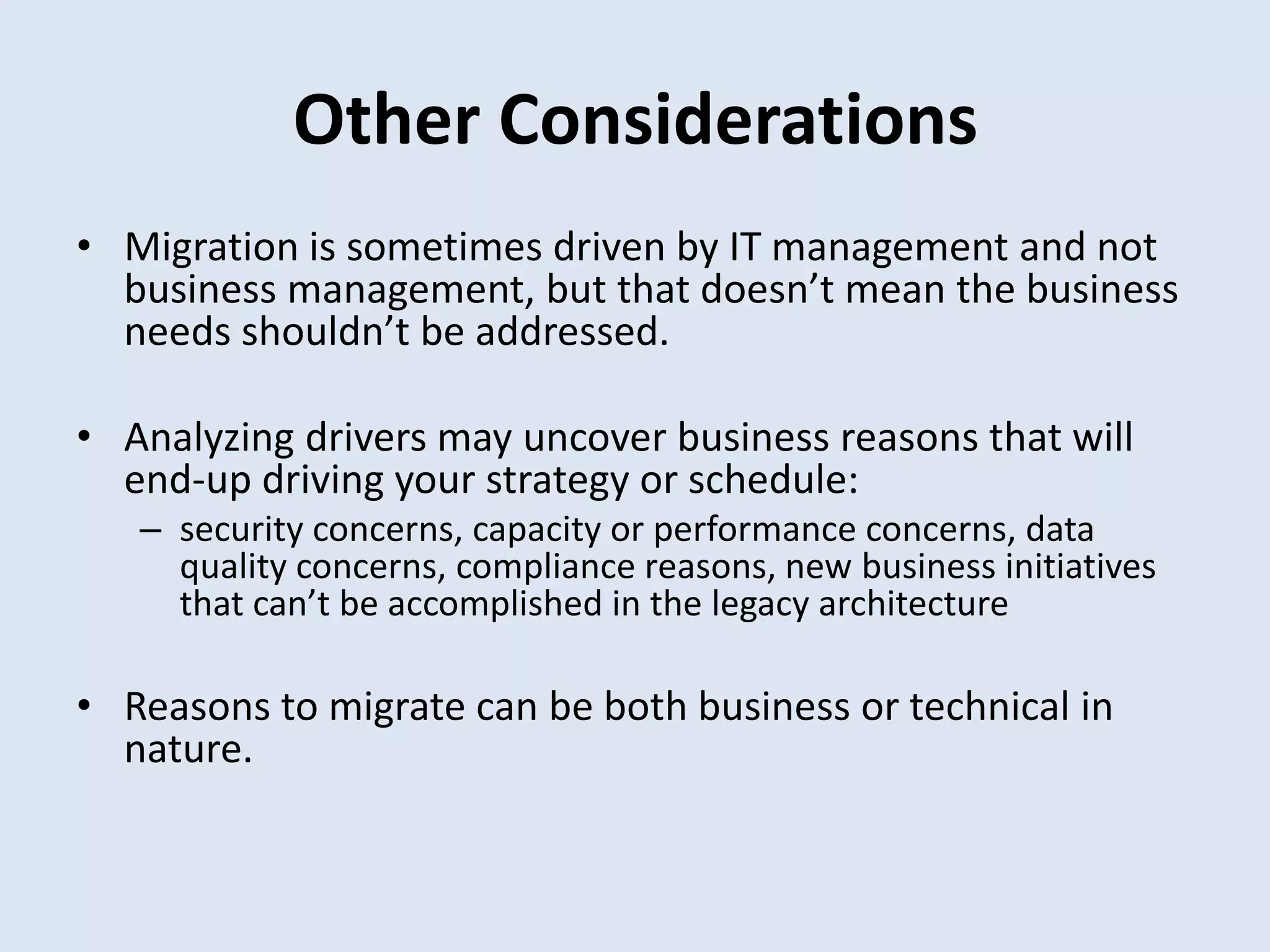 Other Considerations
• Migration is sometimes driven by IT management and not
business management, but that doesn’t mean the business
needs shouldn’t be addressed.
• Analyzing drivers may uncover business reasons that will
end-up driving your strategy or schedule:
– security concerns, capacity or performance concerns, data
quality concerns, compliance reasons, new business initiatives
that can’t be accomplished in the legacy architecture
• Reasons to migrate can be both business or technical in
nature.
 