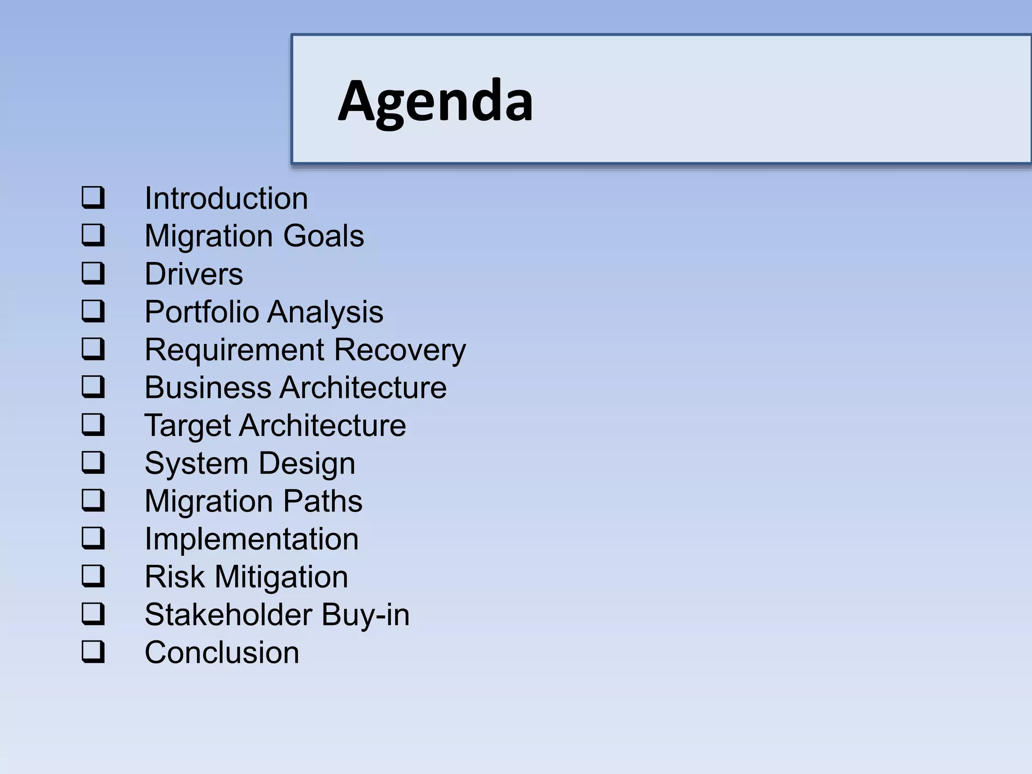 Agenda
 Introduction
 Migration Goals
 Drivers
 Portfolio Analysis
 Requirement Recovery
 Business Architecture
 Target Architecture
 System Design
 Migration Paths
 Implementation
 Risk Mitigation
 Stakeholder Buy-in
 Conclusion
 