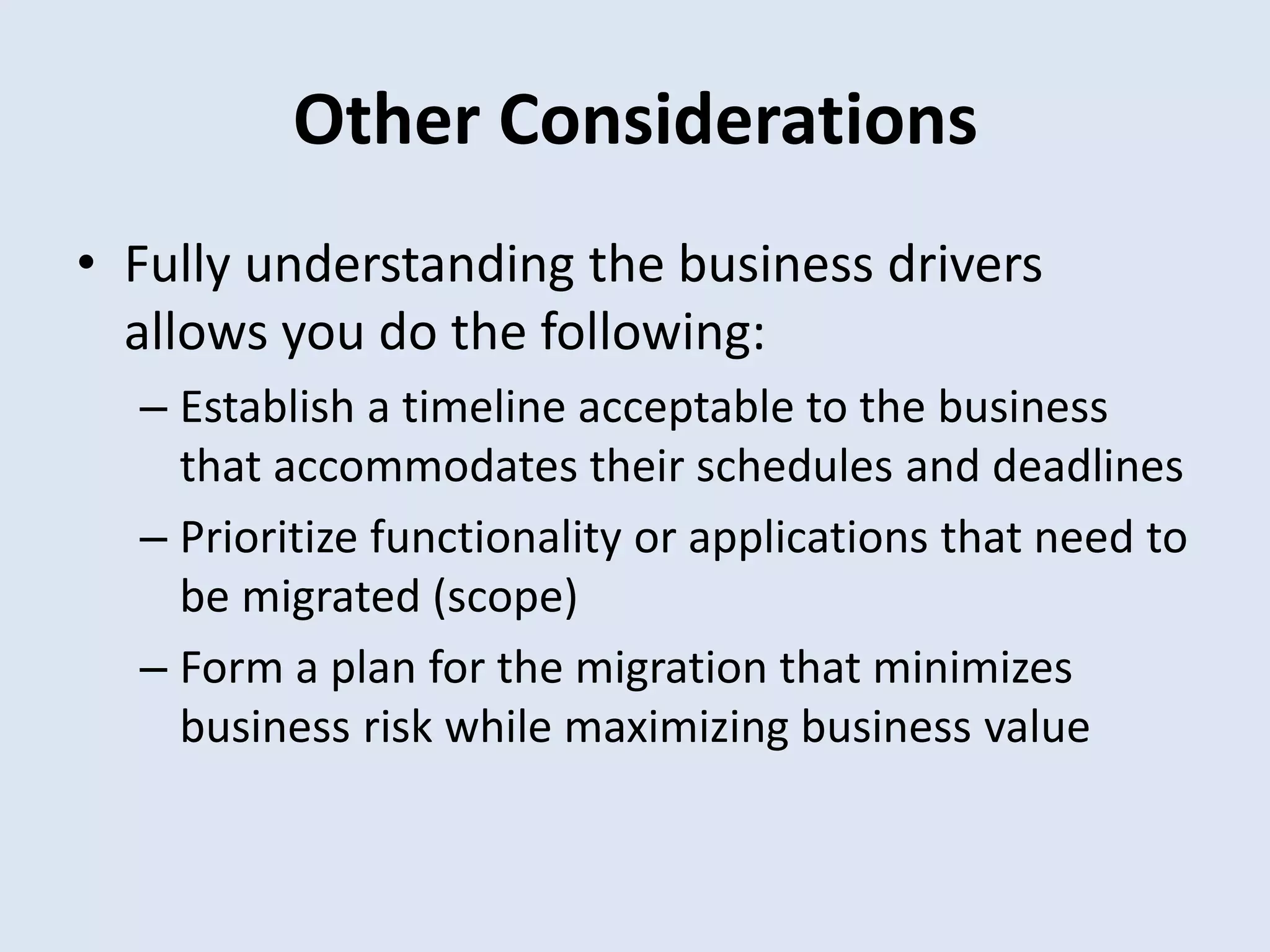 Other Considerations
• Fully understanding the business drivers
allows you do the following:
– Establish a timeline acceptable to the business
that accommodates their schedules and deadlines
– Prioritize functionality or applications that need to
be migrated (scope)
– Form a plan for the migration that minimizes
business risk while maximizing business value
 