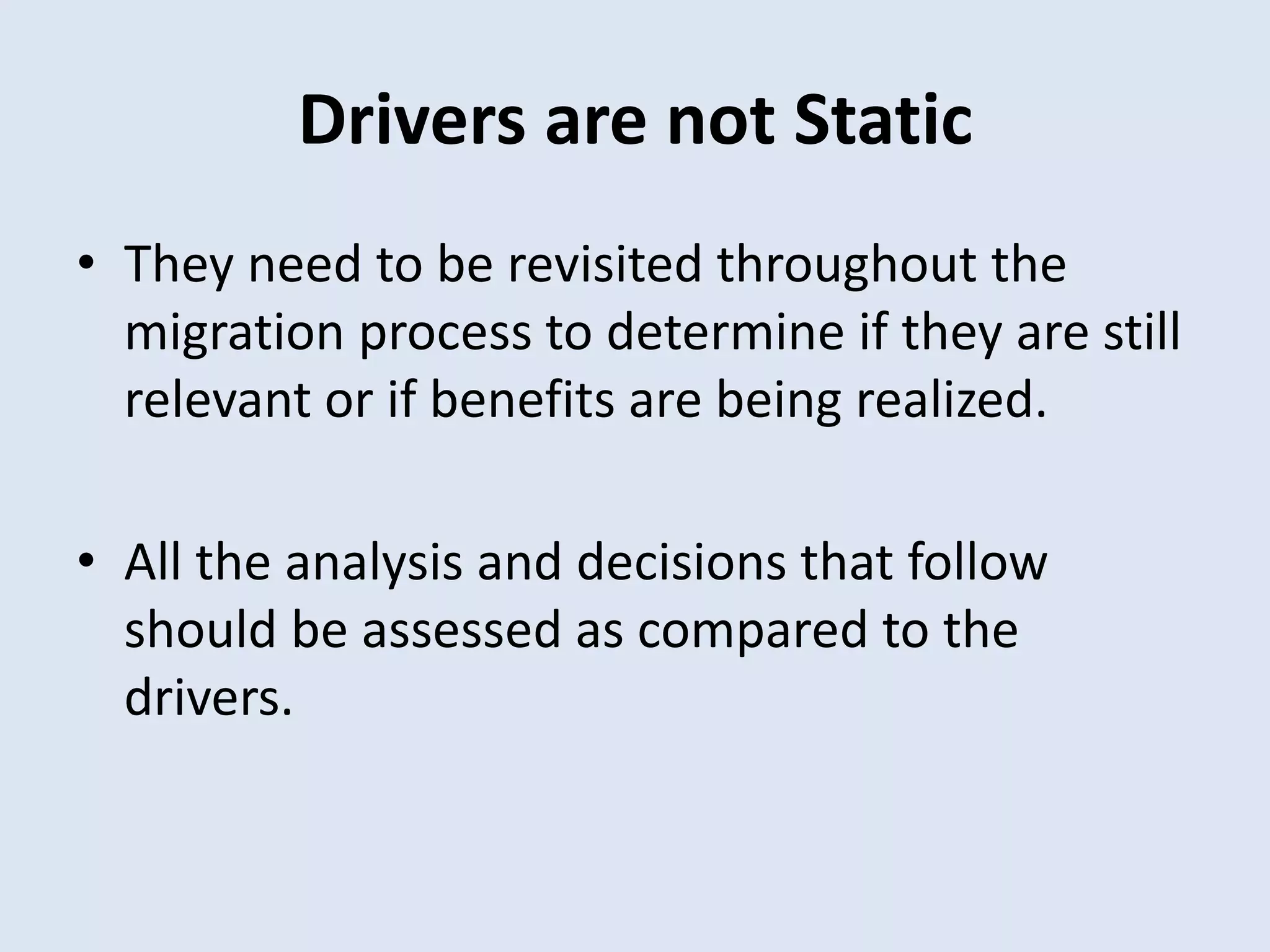 Drivers are not Static
• They need to be revisited throughout the
migration process to determine if they are still
relevant or if benefits are being realized.
• All the analysis and decisions that follow
should be assessed as compared to the
drivers.
 