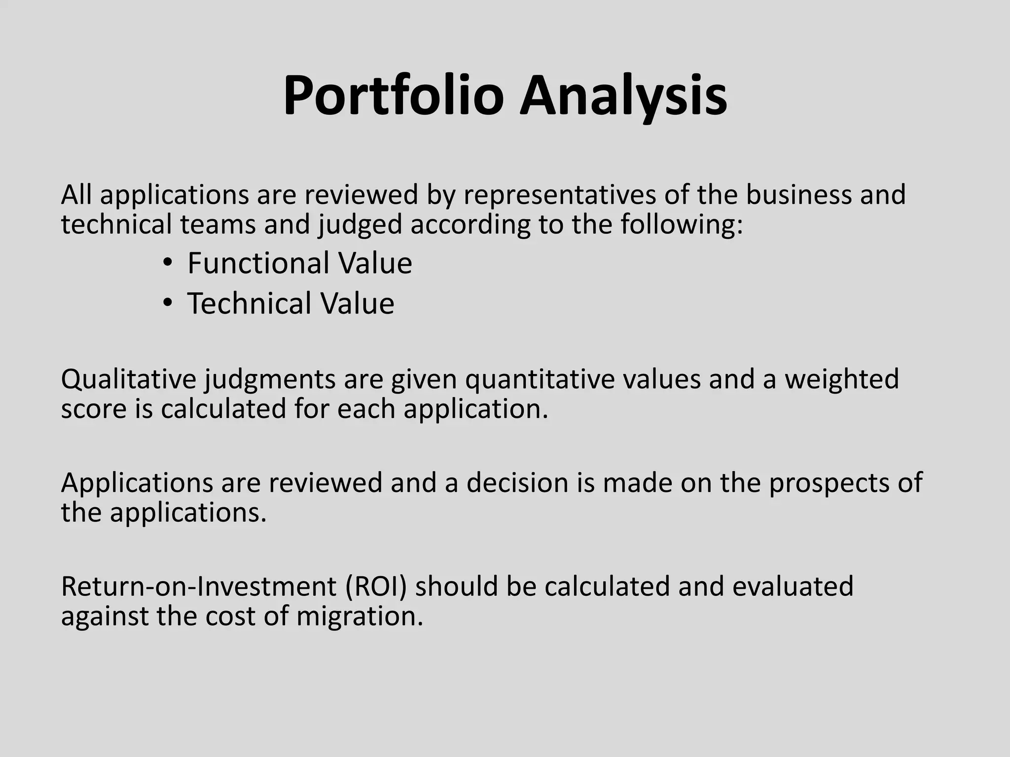 Portfolio Analysis
All applications are reviewed by representatives of the business and
technical teams and judged according to the following:
• Functional Value
• Technical Value
Qualitative judgments are given quantitative values and a weighted
score is calculated for each application.
Applications are reviewed and a decision is made on the prospects of
the applications.
Return-on-Investment (ROI) should be calculated and evaluated
against the cost of migration.
 