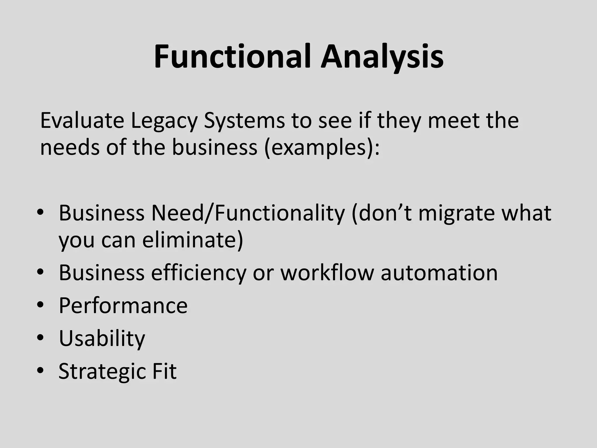 Functional Analysis
Evaluate Legacy Systems to see if they meet the
needs of the business (examples):
• Business Need/Functionality (don’t migrate what
you can eliminate)
• Business efficiency or workflow automation
• Performance
• Usability
• Strategic Fit
 