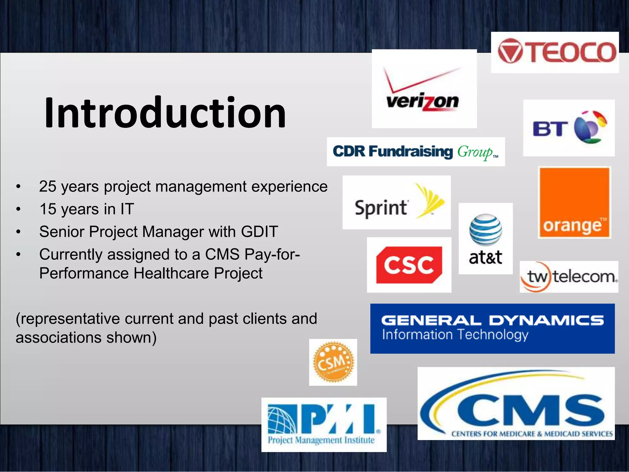 Introduction
• 25 years project management experience
• 15 years in IT
• Senior Project Manager with GDIT
• Currently assigned to a CMS Pay-for-
Performance Healthcare Project
(representative current and past clients and
associations shown)
 