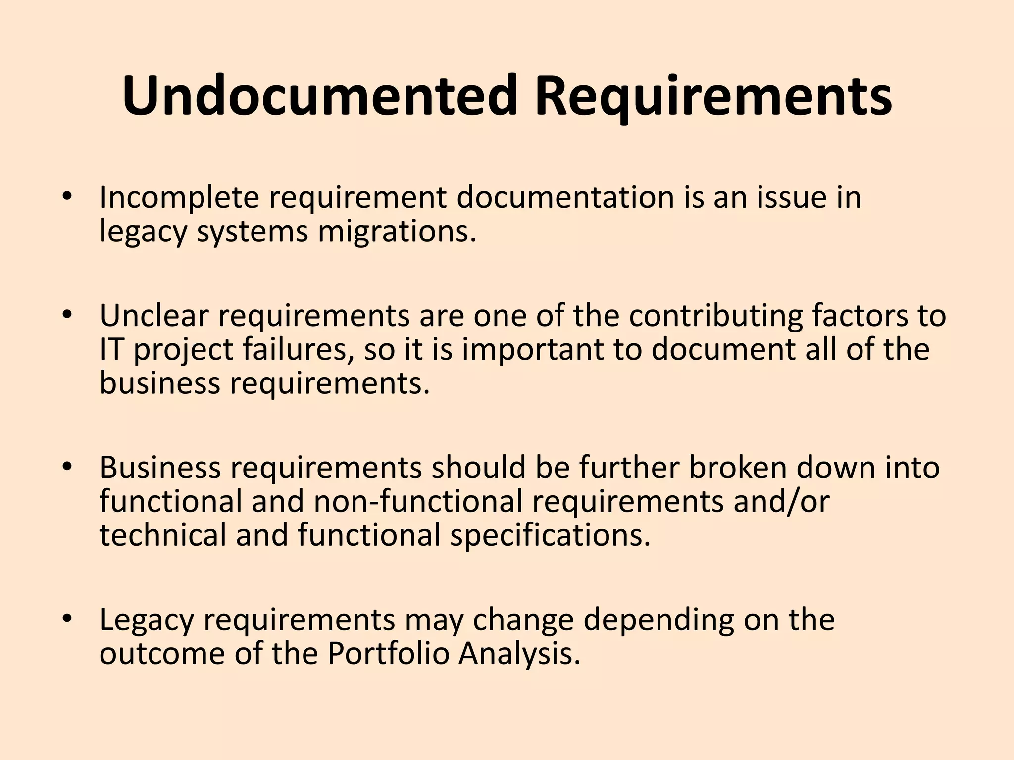 Undocumented Requirements
• Incomplete requirement documentation is an issue in
legacy systems migrations.
• Unclear requirements are one of the contributing factors to
IT project failures, so it is important to document all of the
business requirements.
• Business requirements should be further broken down into
functional and non-functional requirements and/or
technical and functional specifications.
• Legacy requirements may change depending on the
outcome of the Portfolio Analysis.
 