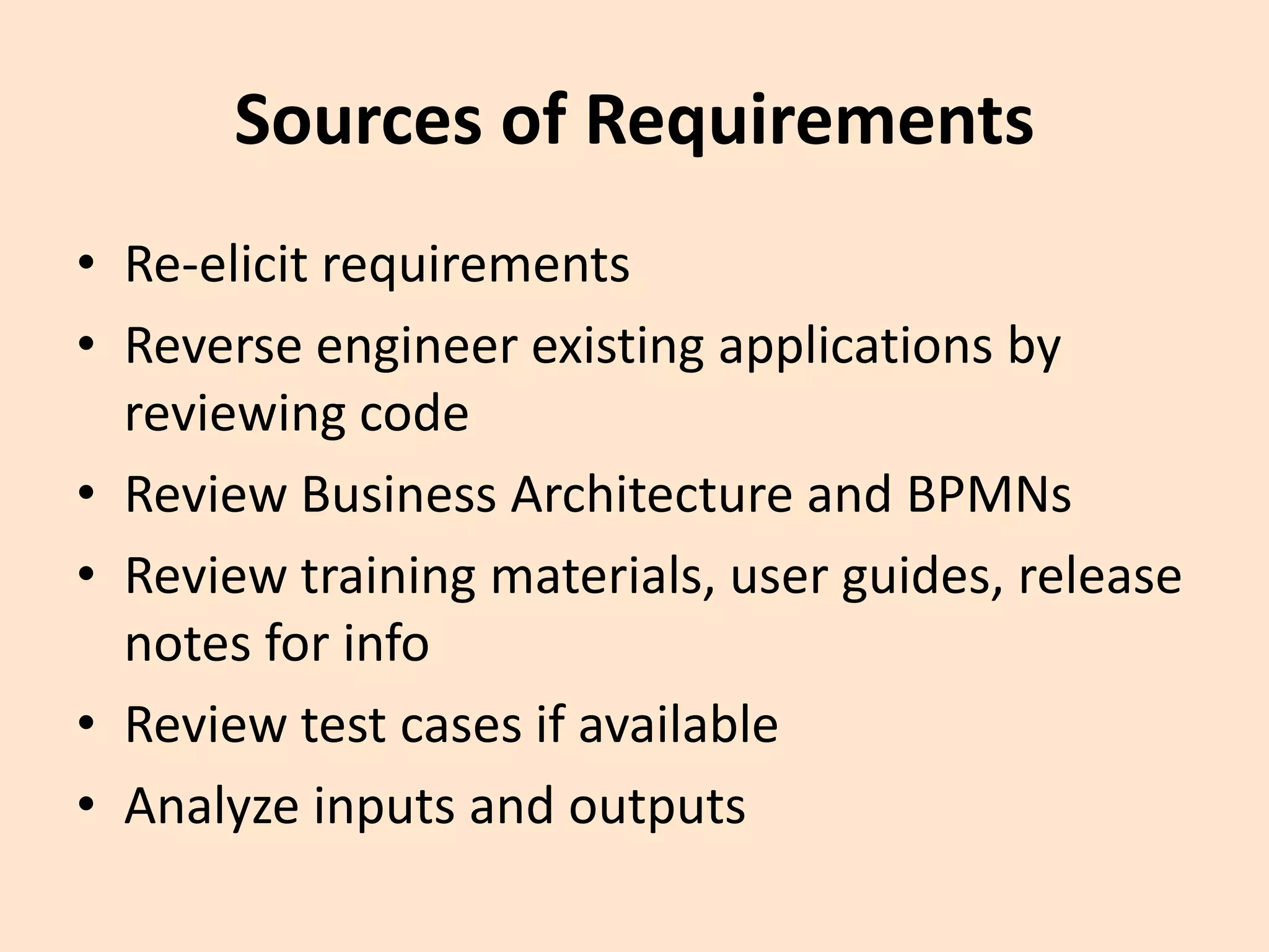 Sources of Requirements
• Re-elicit requirements
• Reverse engineer existing applications by
reviewing code
• Review Business Architecture and BPMNs
• Review training materials, user guides, release
notes for info
• Review test cases if available
• Analyze inputs and outputs
 