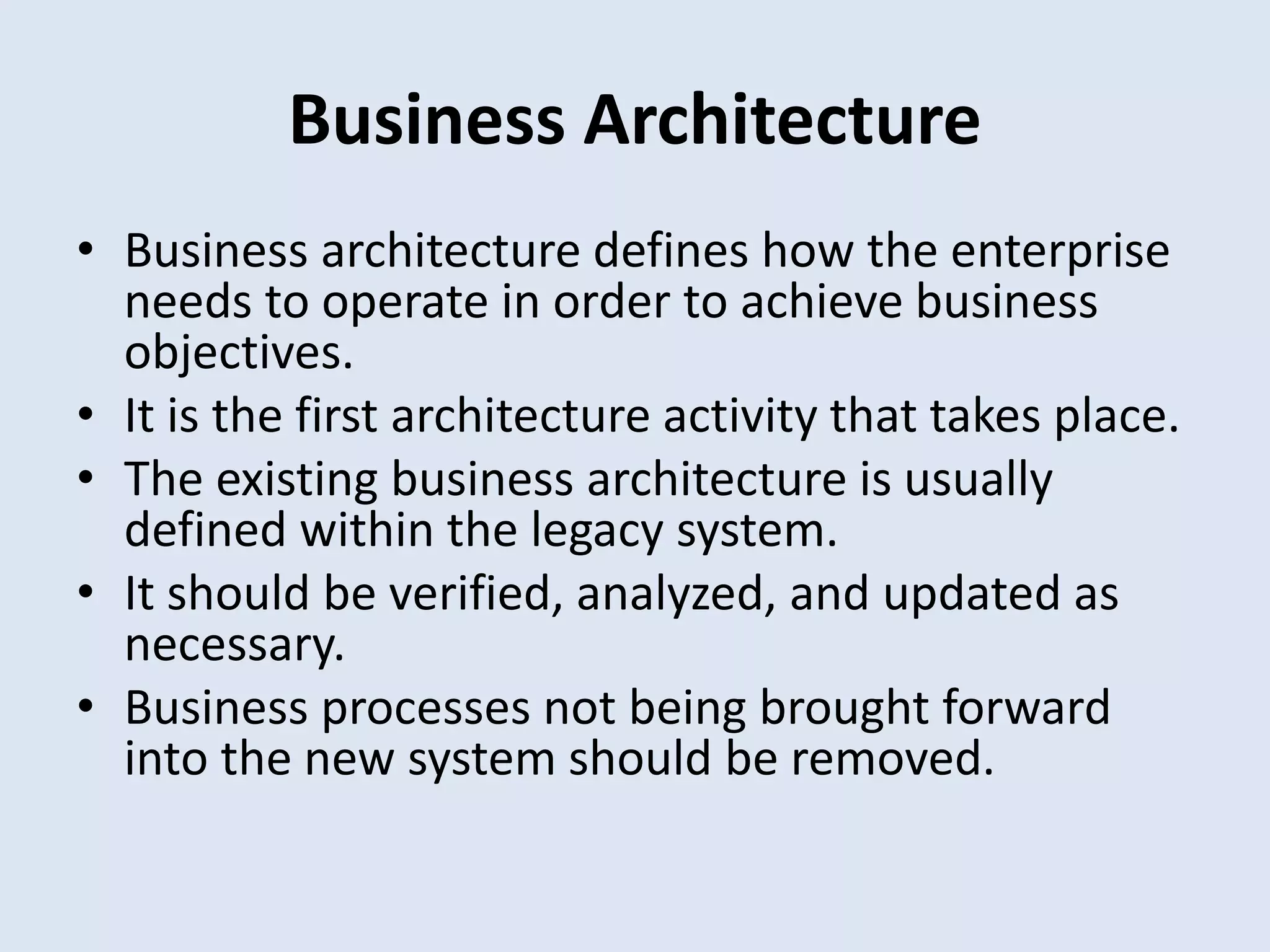 Business Architecture
• Business architecture defines how the enterprise
needs to operate in order to achieve business
objectives.
• It is the first architecture activity that takes place.
• The existing business architecture is usually
defined within the legacy system.
• It should be verified, analyzed, and updated as
necessary.
• Business processes not being brought forward
into the new system should be removed.
 