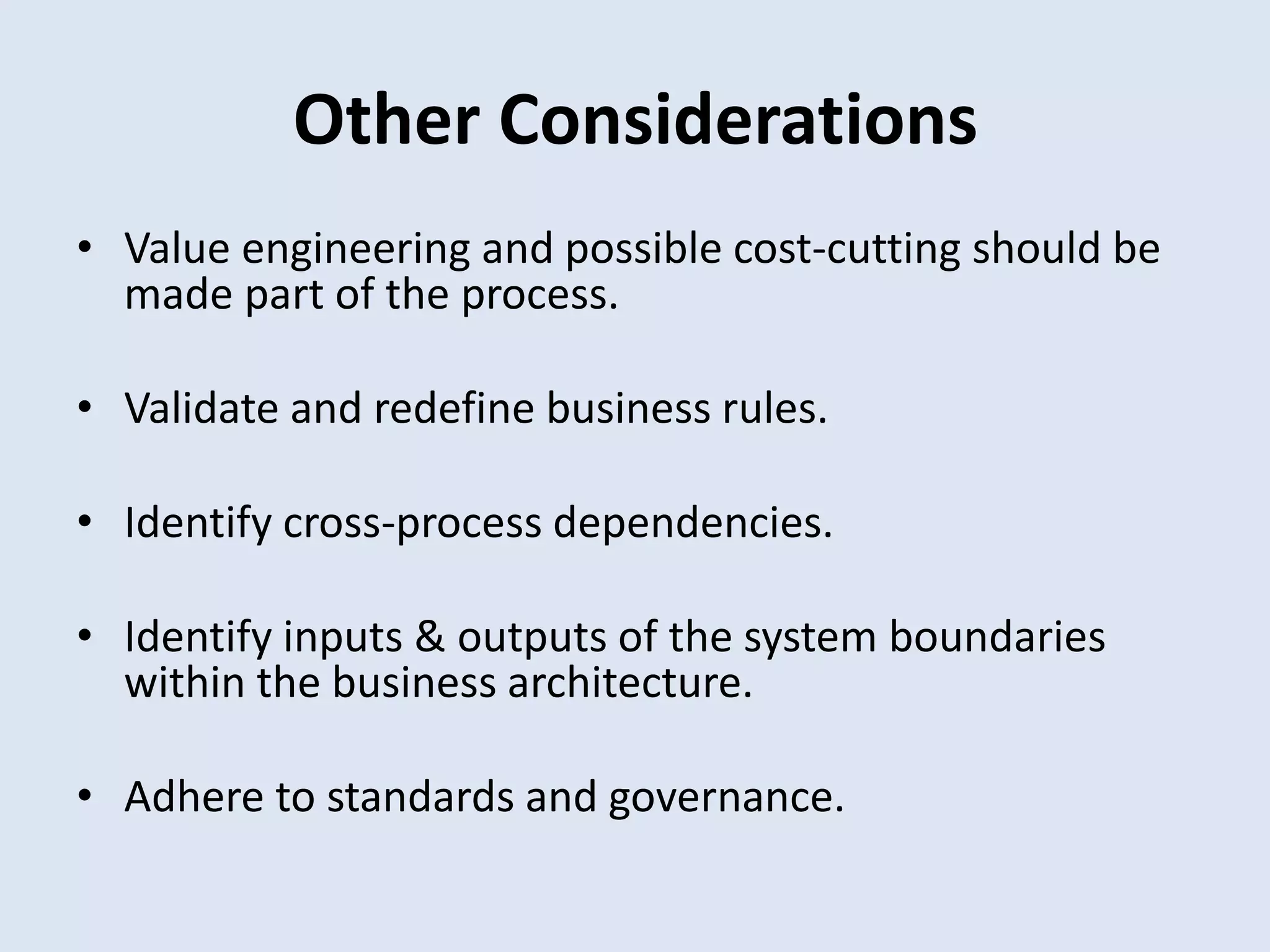 Other Considerations
• Value engineering and possible cost-cutting should be
made part of the process.
• Validate and redefine business rules.
• Identify cross-process dependencies.
• Identify inputs & outputs of the system boundaries
within the business architecture.
• Adhere to standards and governance.
 