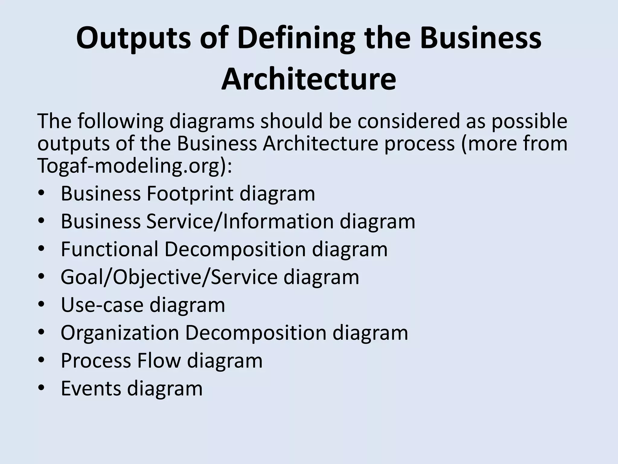 Outputs of Defining the Business
Architecture
The following diagrams should be considered as possible
outputs of the Business Architecture process (more from
Togaf-modeling.org):
• Business Footprint diagram
• Business Service/Information diagram
• Functional Decomposition diagram
• Goal/Objective/Service diagram
• Use-case diagram
• Organization Decomposition diagram
• Process Flow diagram
• Events diagram
 