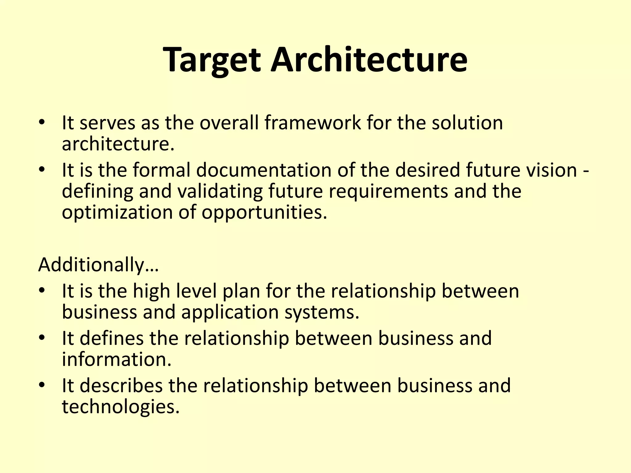 Target Architecture
• It serves as the overall framework for the solution
architecture.
• It is the formal documentation of the desired future vision -
defining and validating future requirements and the
optimization of opportunities.
Additionally…
• It is the high level plan for the relationship between
business and application systems.
• It defines the relationship between business and
information.
• It describes the relationship between business and
technologies.
 