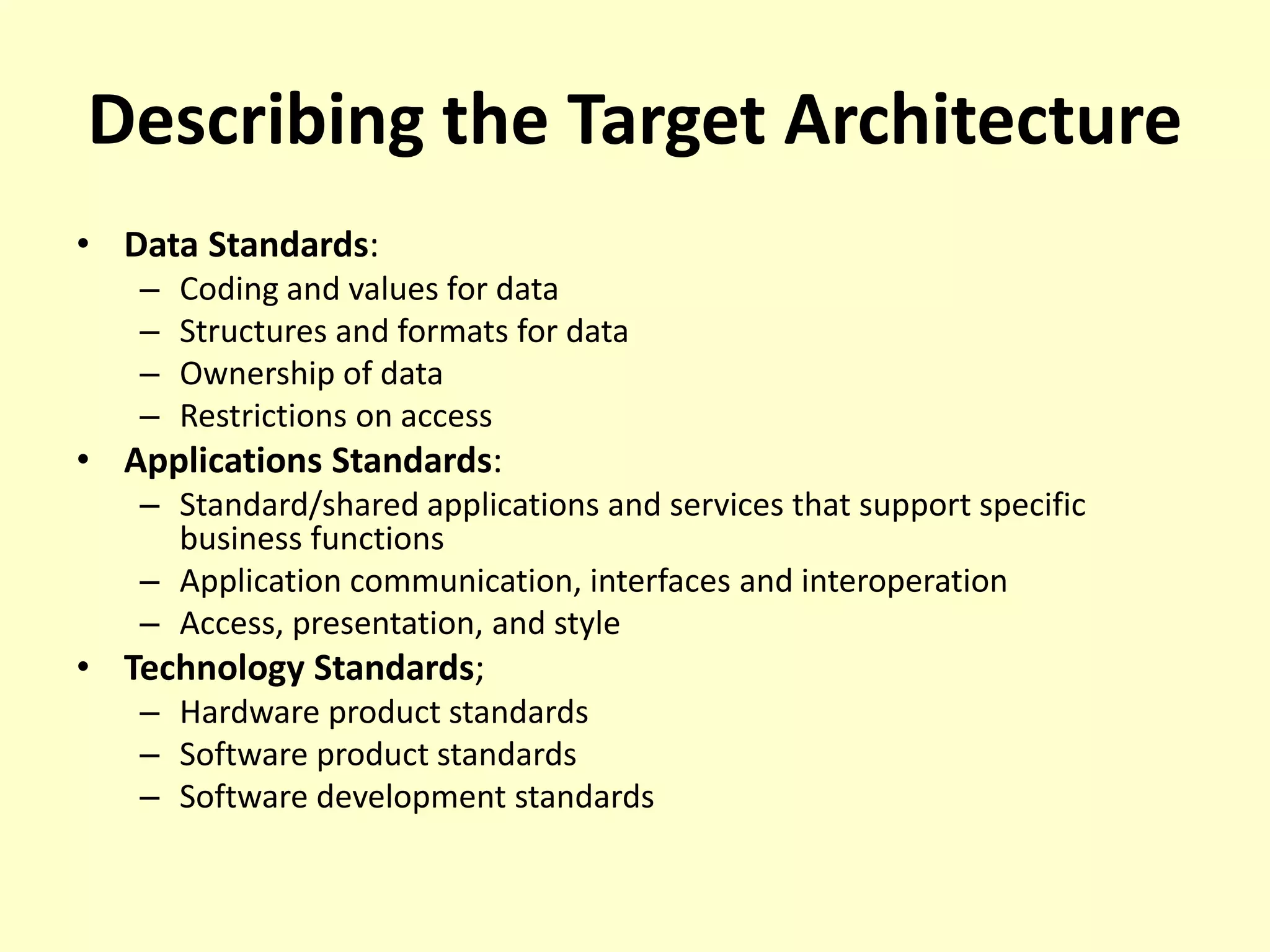 Describing the Target Architecture
• Data Standards:
– Coding and values for data
– Structures and formats for data
– Ownership of data
– Restrictions on access
• Applications Standards:
– Standard/shared applications and services that support specific
business functions
– Application communication, interfaces and interoperation
– Access, presentation, and style
• Technology Standards;
– Hardware product standards
– Software product standards
– Software development standards
 