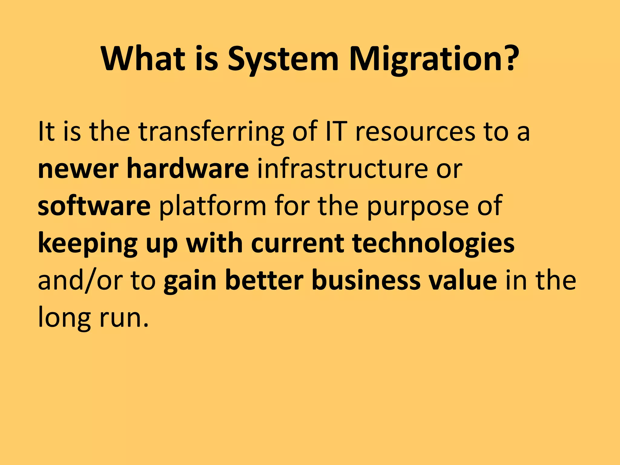 What is System Migration?
It is the transferring of IT resources to a
newer hardware infrastructure or
software platform for the purpose of
keeping up with current technologies
and/or to gain better business value in the
long run.
 