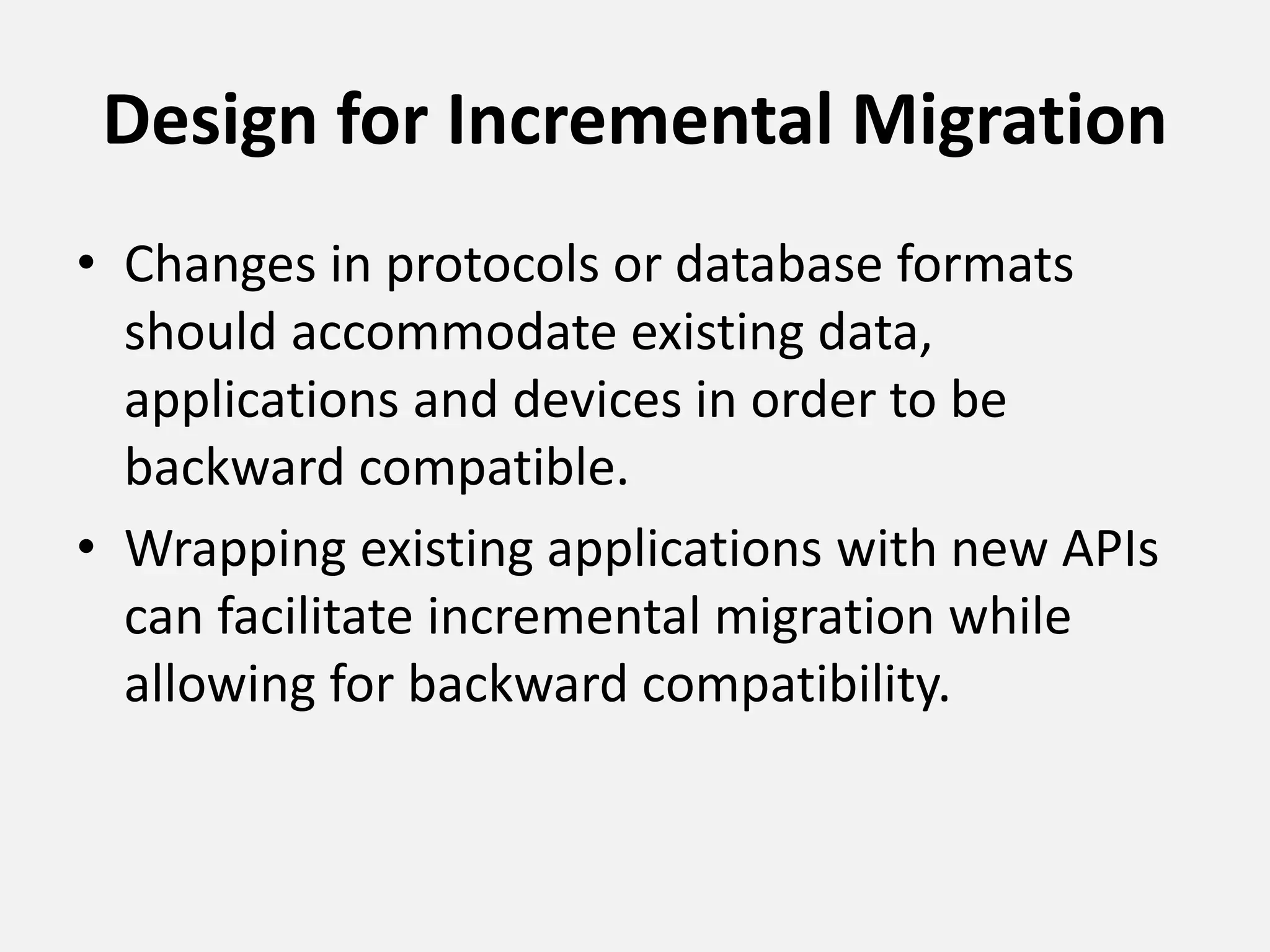 Design for Incremental Migration
• Changes in protocols or database formats
should accommodate existing data,
applications and devices in order to be
backward compatible.
• Wrapping existing applications with new APIs
can facilitate incremental migration while
allowing for backward compatibility.
 