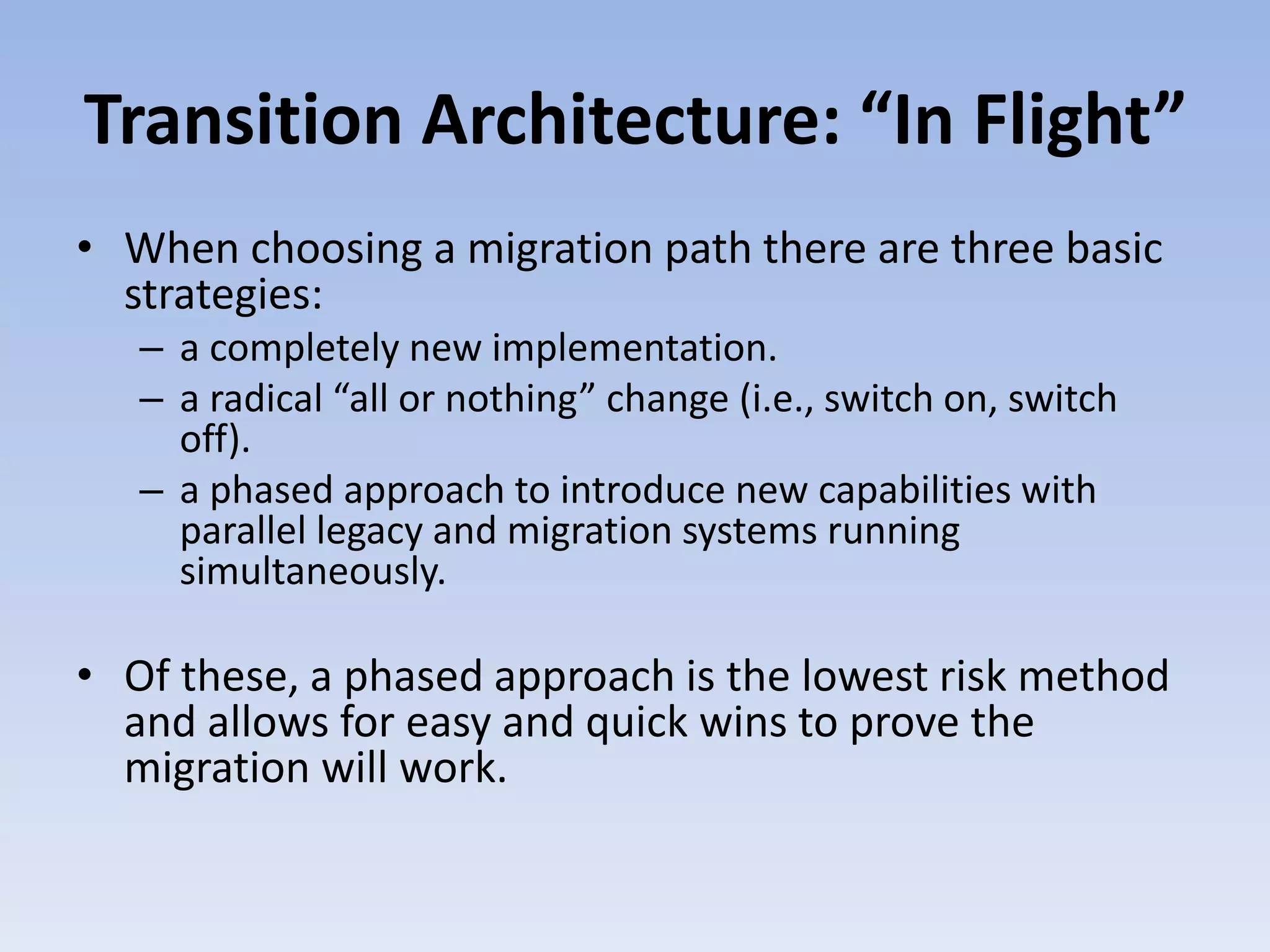 Transition Architecture: “In Flight”
• When choosing a migration path there are three basic
strategies:
– a completely new implementation.
– a radical “all or nothing” change (i.e., switch on, switch
off).
– a phased approach to introduce new capabilities with
parallel legacy and migration systems running
simultaneously.
• Of these, a phased approach is the lowest risk method
and allows for easy and quick wins to prove the
migration will work.
 