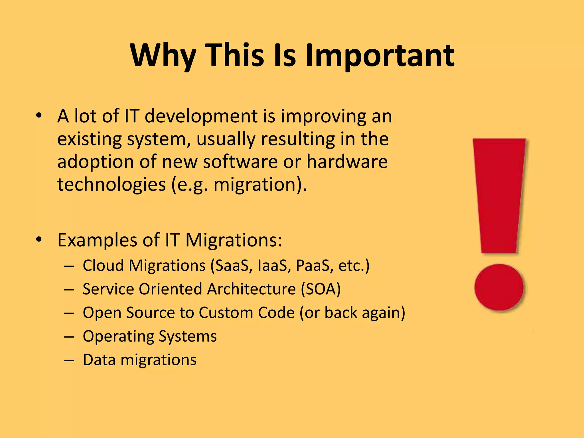 Why This Is Important
• A lot of IT development is improving an
existing system, usually resulting in the
adoption of new software or hardware
technologies (e.g. migration).
• Examples of IT Migrations:
– Cloud Migrations (SaaS, IaaS, PaaS, etc.)
– Service Oriented Architecture (SOA)
– Open Source to Custom Code (or back again)
– Operating Systems
– Data migrations
 
