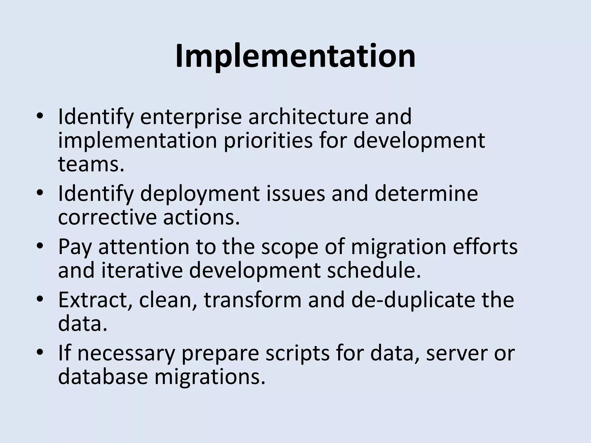 Implementation
• Identify enterprise architecture and
implementation priorities for development
teams.
• Identify deployment issues and determine
corrective actions.
• Pay attention to the scope of migration efforts
and iterative development schedule.
• Extract, clean, transform and de-duplicate the
data.
• If necessary prepare scripts for data, server or
database migrations.
 