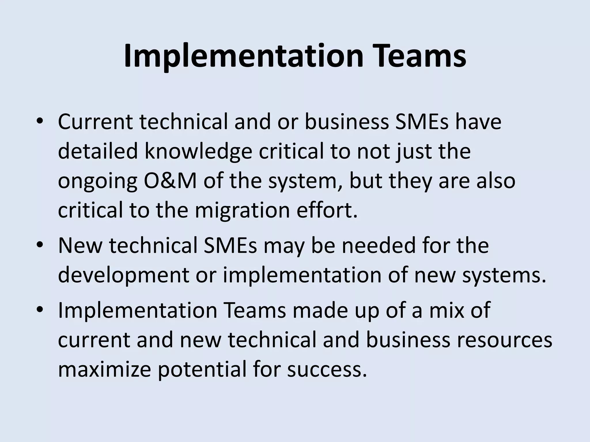 Implementation Teams
• Current technical and or business SMEs have
detailed knowledge critical to not just the
ongoing O&M of the system, but they are also
critical to the migration effort.
• New technical SMEs may be needed for the
development or implementation of new systems.
• Implementation Teams made up of a mix of
current and new technical and business resources
maximize potential for success.
 