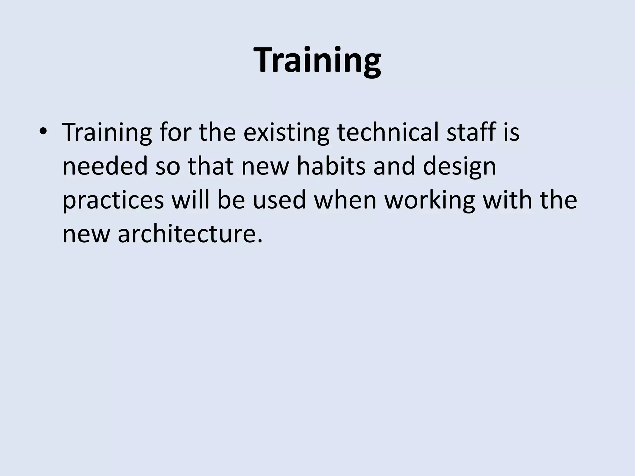 Training
• Training for the existing technical staff is
needed so that new habits and design
practices will be used when working with the
new architecture.
 