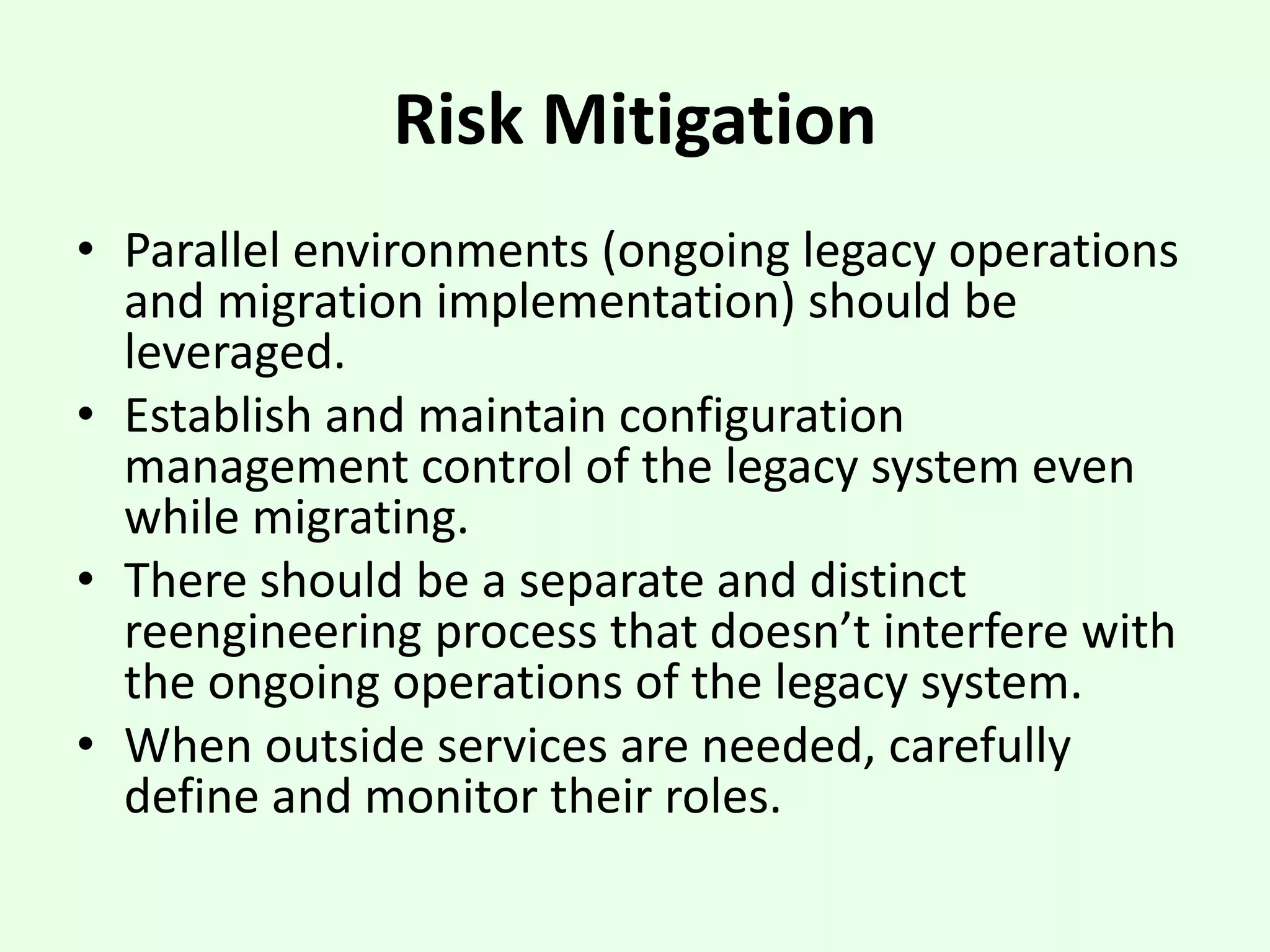 Risk Mitigation
• Parallel environments (ongoing legacy operations
and migration implementation) should be
leveraged.
• Establish and maintain configuration
management control of the legacy system even
while migrating.
• There should be a separate and distinct
reengineering process that doesn’t interfere with
the ongoing operations of the legacy system.
• When outside services are needed, carefully
define and monitor their roles.
 