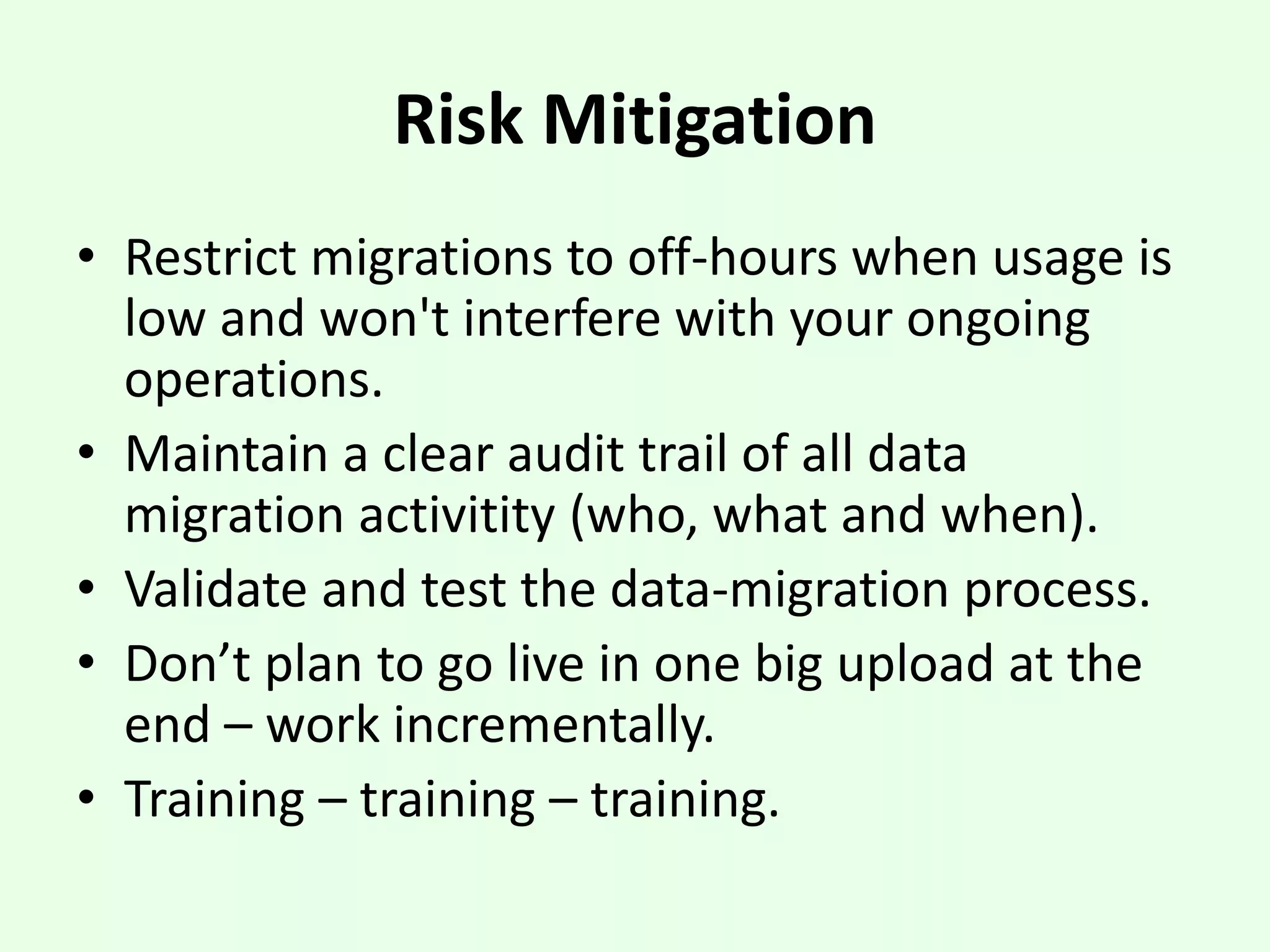 Risk Mitigation
• Restrict migrations to off-hours when usage is
low and won't interfere with your ongoing
operations.
• Maintain a clear audit trail of all data
migration activitity (who, what and when).
• Validate and test the data-migration process.
• Don’t plan to go live in one big upload at the
end – work incrementally.
• Training – training – training.
 