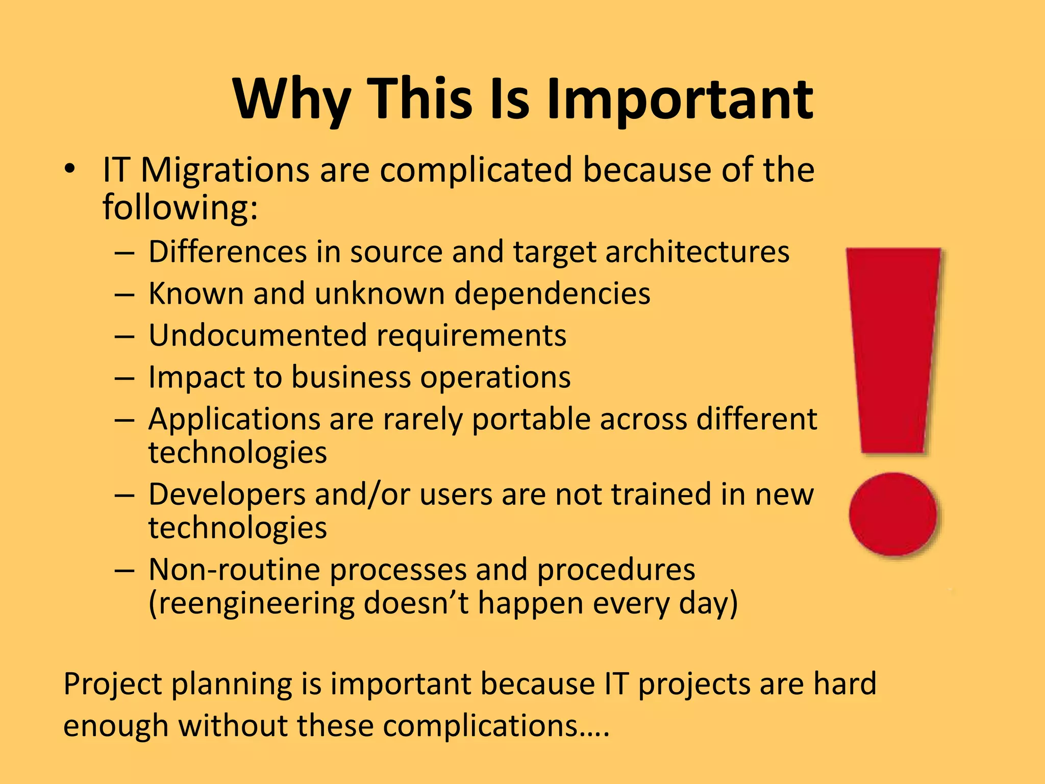 Why This Is Important
• IT Migrations are complicated because of the
following:
– Differences in source and target architectures
– Known and unknown dependencies
– Undocumented requirements
– Impact to business operations
– Applications are rarely portable across different
technologies
– Developers and/or users are not trained in new
technologies
– Non-routine processes and procedures
(reengineering doesn’t happen every day)
Project planning is important because IT projects are hard
enough without these complications….
 