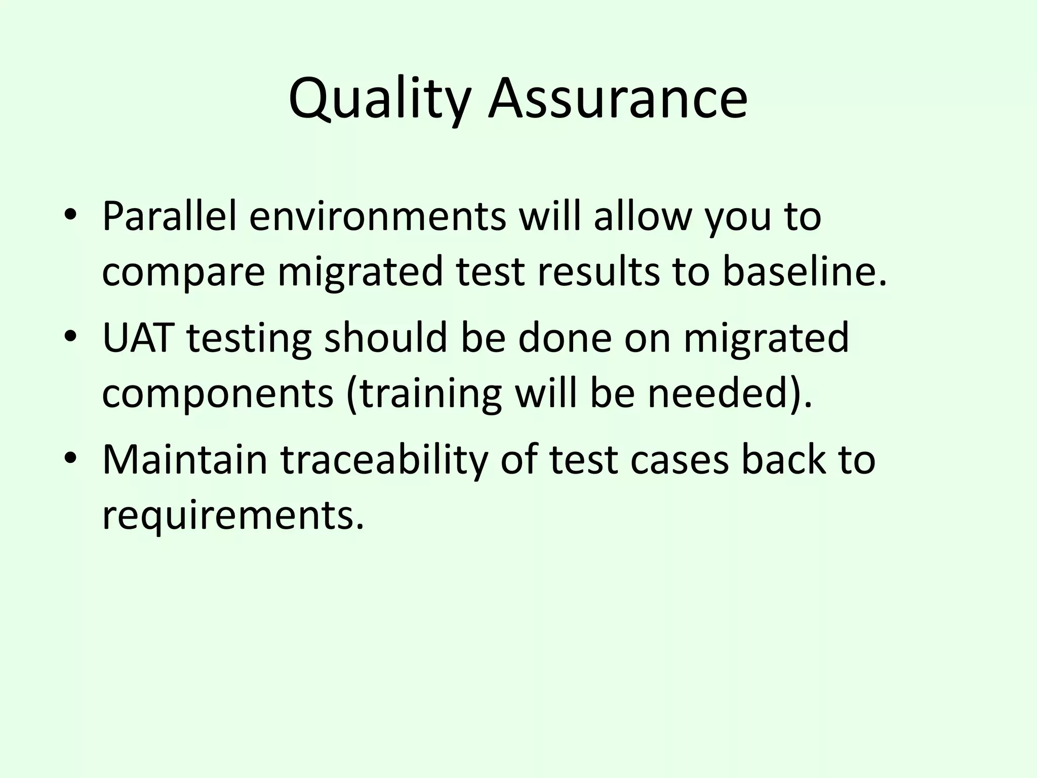 Quality Assurance
• Parallel environments will allow you to
compare migrated test results to baseline.
• UAT testing should be done on migrated
components (training will be needed).
• Maintain traceability of test cases back to
requirements.
 