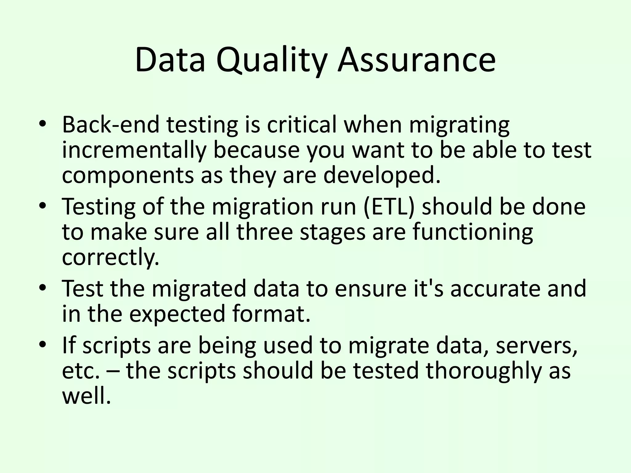 Data Quality Assurance
• Back-end testing is critical when migrating
incrementally because you want to be able to test
components as they are developed.
• Testing of the migration run (ETL) should be done
to make sure all three stages are functioning
correctly.
• Test the migrated data to ensure it's accurate and
in the expected format.
• If scripts are being used to migrate data, servers,
etc. – the scripts should be tested thoroughly as
well.
 