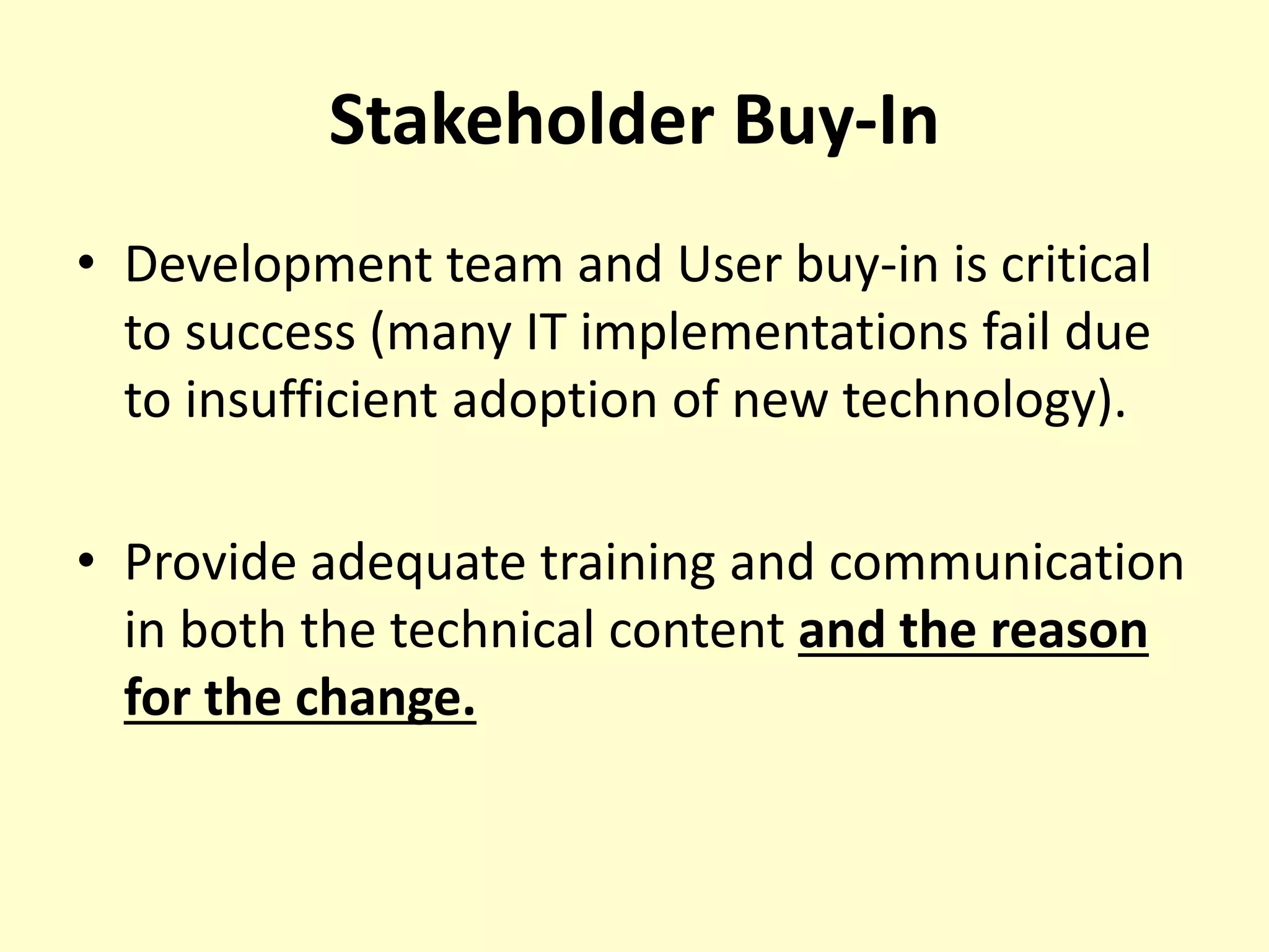 Stakeholder Buy-In
• Development team and User buy-in is critical
to success (many IT implementations fail due
to insufficient adoption of new technology).
• Provide adequate training and communication
in both the technical content and the reason
for the change.
 