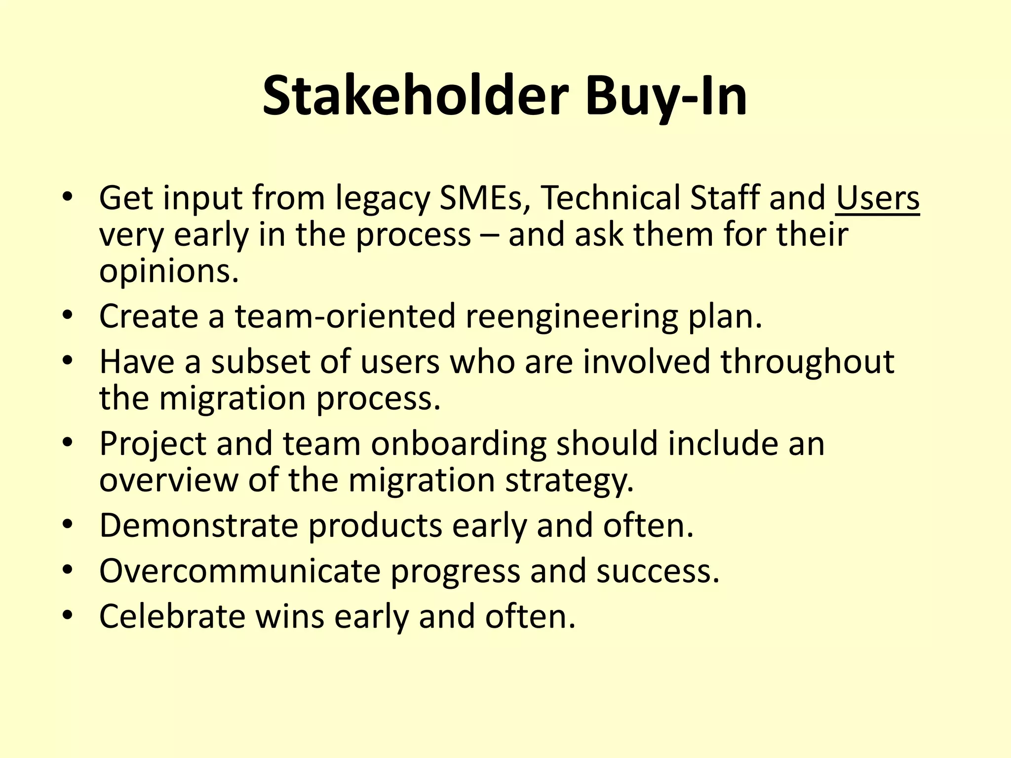 Stakeholder Buy-In
• Get input from legacy SMEs, Technical Staff and Users
very early in the process – and ask them for their
opinions.
• Create a team-oriented reengineering plan.
• Have a subset of users who are involved throughout
the migration process.
• Project and team onboarding should include an
overview of the migration strategy.
• Demonstrate products early and often.
• Overcommunicate progress and success.
• Celebrate wins early and often.
 