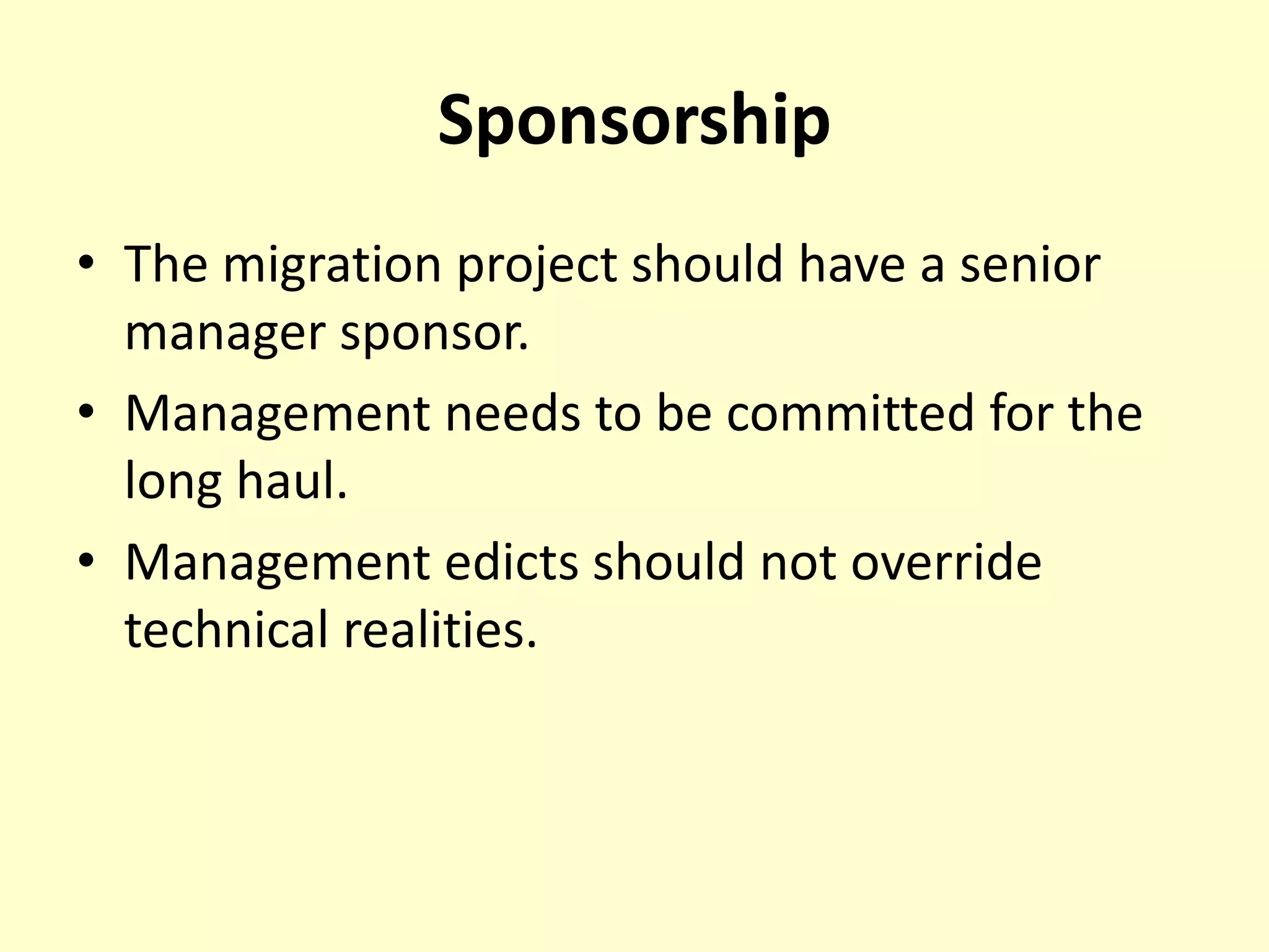 Sponsorship
• The migration project should have a senior
manager sponsor.
• Management needs to be committed for the
long haul.
• Management edicts should not override
technical realities.
 
