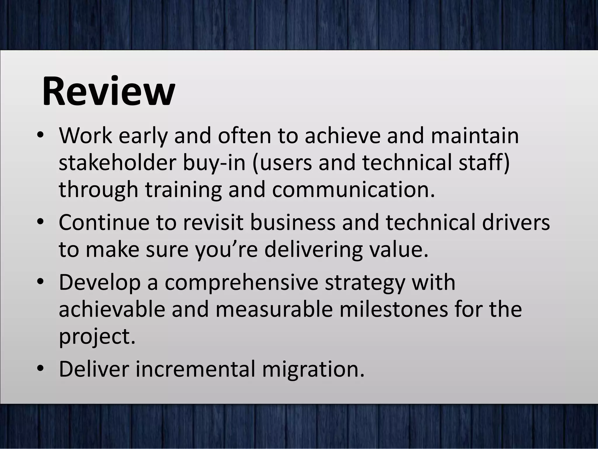 Review
• Work early and often to achieve and maintain
stakeholder buy-in (users and technical staff)
through training and communication.
• Continue to revisit business and technical drivers
to make sure you’re delivering value.
• Develop a comprehensive strategy with
achievable and measurable milestones for the
project.
• Deliver incremental migration.
 