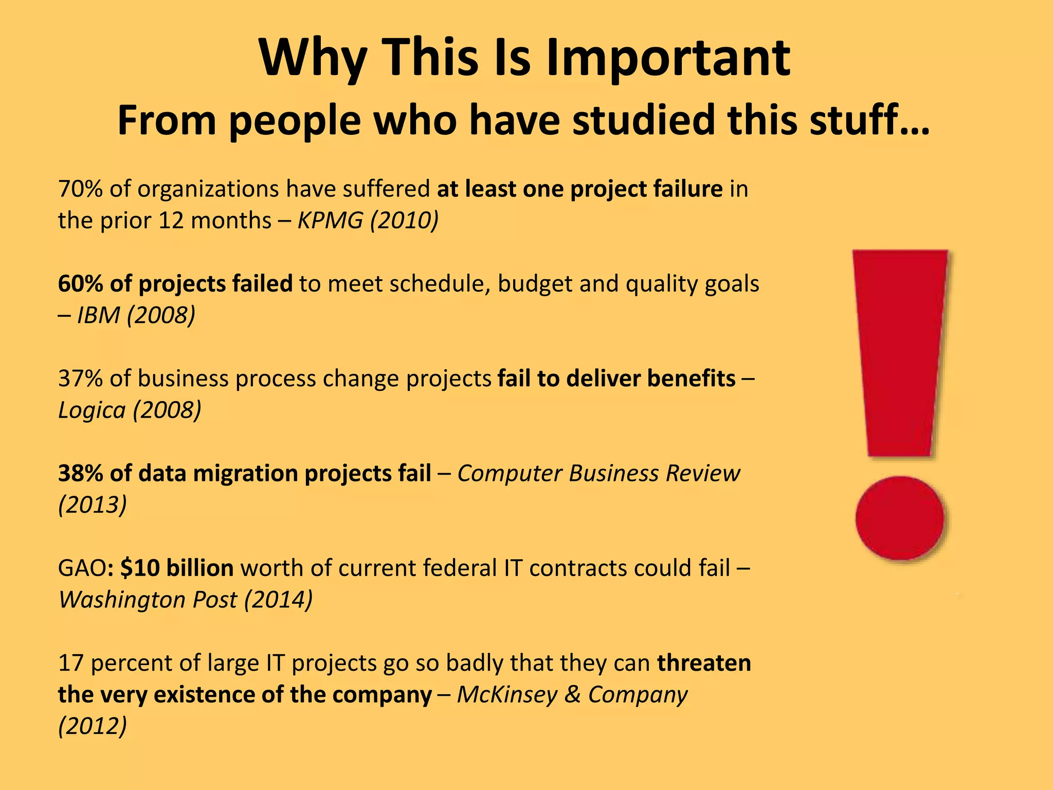 70% of organizations have suffered at least one project failure in
the prior 12 months – KPMG (2010)
60% of projects failed to meet schedule, budget and quality goals
– IBM (2008)
37% of business process change projects fail to deliver benefits –
Logica (2008)
38% of data migration projects fail – Computer Business Review
(2013)
GAO: $10 billion worth of current federal IT contracts could fail –
Washington Post (2014)
17 percent of large IT projects go so badly that they can threaten
the very existence of the company – McKinsey & Company
(2012)
Why This Is Important
From people who have studied this stuff…
 
