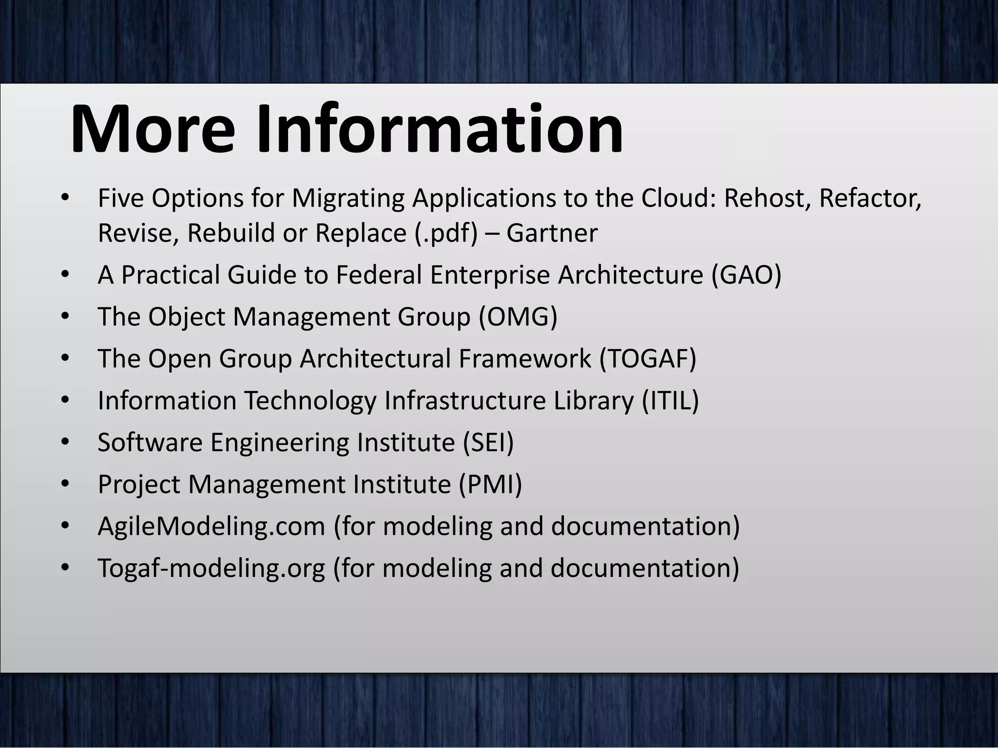 More Information
• Five Options for Migrating Applications to the Cloud: Rehost, Refactor,
Revise, Rebuild or Replace (.pdf) – Gartner
• A Practical Guide to Federal Enterprise Architecture (GAO)
• The Object Management Group (OMG)
• The Open Group Architectural Framework (TOGAF)
• Information Technology Infrastructure Library (ITIL)
• Software Engineering Institute (SEI)
• Project Management Institute (PMI)
• AgileModeling.com (for modeling and documentation)
• Togaf-modeling.org (for modeling and documentation)
 