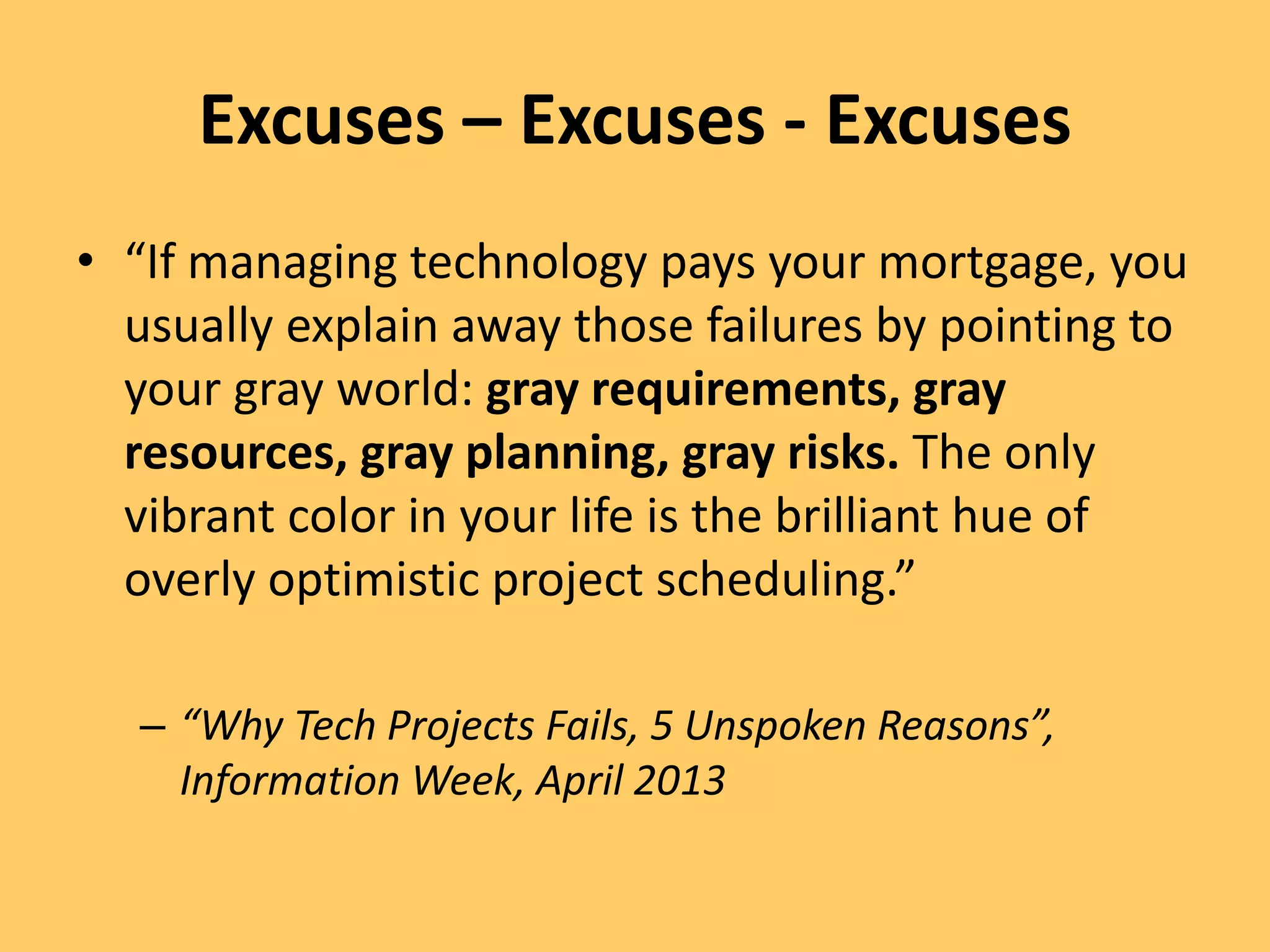 Excuses – Excuses - Excuses
• “If managing technology pays your mortgage, you
usually explain away those failures by pointing to
your gray world: gray requirements, gray
resources, gray planning, gray risks. The only
vibrant color in your life is the brilliant hue of
overly optimistic project scheduling.”
– “Why Tech Projects Fails, 5 Unspoken Reasons”,
Information Week, April 2013
 