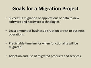 Goals for a Migration Project
• Successful migration of applications or data to new
software and hardware technologies.
• Least amount of business disruption or risk to business
operations.
• Predictable timeline for when functionality will be
migrated.
• Adoption and use of migrated products and services.
 