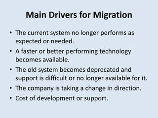 Main Drivers for Migration
• The current system no longer performs as
expected or needed.
• A faster or better performing technology
becomes available.
• The old system becomes deprecated and
support is difficult or no longer available for it.
• The company is taking a change in direction.
• Cost of development or support.
 