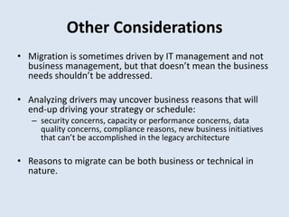 Other Considerations
• Migration is sometimes driven by IT management and not
business management, but that doesn’t mean the business
needs shouldn’t be addressed.
• Analyzing drivers may uncover business reasons that will
end-up driving your strategy or schedule:
– security concerns, capacity or performance concerns, data
quality concerns, compliance reasons, new business initiatives
that can’t be accomplished in the legacy architecture
• Reasons to migrate can be both business or technical in
nature.
 