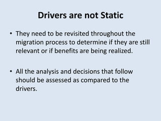 Drivers are not Static
• They need to be revisited throughout the
migration process to determine if they are still
relevant or if benefits are being realized.
• All the analysis and decisions that follow
should be assessed as compared to the
drivers.
 
