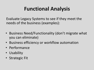 Functional Analysis
Evaluate Legacy Systems to see if they meet the
needs of the business (examples):
• Business Need/Functionality (don’t migrate what
you can eliminate)
• Business efficiency or workflow automation
• Performance
• Usability
• Strategic Fit
 