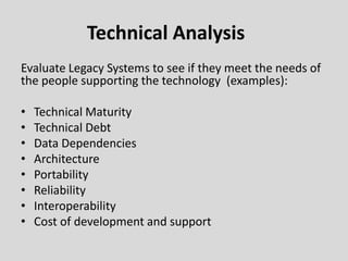 Technical Analysis
Evaluate Legacy Systems to see if they meet the needs of
the people supporting the technology (examples):
• Technical Maturity
• Technical Debt
• Data Dependencies
• Architecture
• Portability
• Reliability
• Interoperability
• Cost of development and support
 