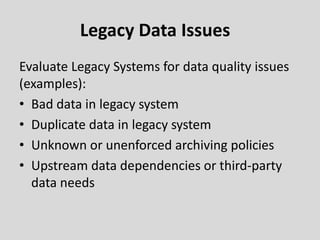 Legacy Data Issues
Evaluate Legacy Systems for data quality issues
(examples):
• Bad data in legacy system
• Duplicate data in legacy system
• Unknown or unenforced archiving policies
• Upstream data dependencies or third-party
data needs
 