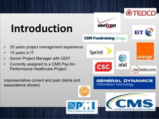 Introduction
• 25 years project management experience
• 15 years in IT
• Senior Project Manager with GDIT
• Currently assigned to a CMS Pay-for-
Performance Healthcare Project
(representative current and past clients and
associations shown)
 
