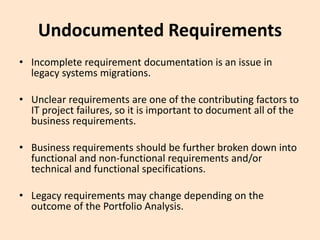 Undocumented Requirements
• Incomplete requirement documentation is an issue in
legacy systems migrations.
• Unclear requirements are one of the contributing factors to
IT project failures, so it is important to document all of the
business requirements.
• Business requirements should be further broken down into
functional and non-functional requirements and/or
technical and functional specifications.
• Legacy requirements may change depending on the
outcome of the Portfolio Analysis.
 