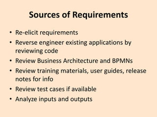 Sources of Requirements
• Re-elicit requirements
• Reverse engineer existing applications by
reviewing code
• Review Business Architecture and BPMNs
• Review training materials, user guides, release
notes for info
• Review test cases if available
• Analyze inputs and outputs
 