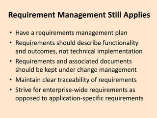 Requirement Management Still Applies
• Have a requirements management plan
• Requirements should describe functionality
and outcomes, not technical implementation
• Requirements and associated documents
should be kept under change management
• Maintain clear traceability of requirements
• Strive for enterprise-wide requirements as
opposed to application-specific requirements
 
