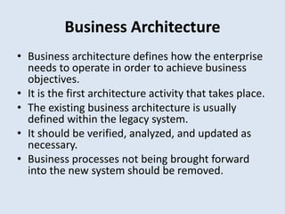 Business Architecture
• Business architecture defines how the enterprise
needs to operate in order to achieve business
objectives.
• It is the first architecture activity that takes place.
• The existing business architecture is usually
defined within the legacy system.
• It should be verified, analyzed, and updated as
necessary.
• Business processes not being brought forward
into the new system should be removed.
 